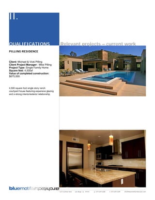 II.

QUALIFICATIONS                                 Relevant projects – current work
PILLING RESIDENCE


Client: Michael & Vicki Pilling
Client Project Manager: Mike Pilling
Project Type: Single Family Home
Square feet: 4,500sf
Value of completed construction:
$675,000.



4,500 square foot single story ranch
courtyard house featuring expansive glazing
and a strong interior/exterior relationship.




                                               2311 kettner blvd   san diego, ca 92101   p: 619.269.5288   f: 619.269.5289   info@bluemotifarchitecture.com
 