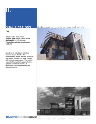 II.

QUALIFICATIONS                             Relevant projects – current work
ZX2


Client: Matt & Toni Zerega
Project Type: Single Family Home
Square feet: 1,750 sf house
Value of completed construction:
$325,000




New 3-level, 3 bedroom detached
home in Ocean Beach. The
contemporary design features a unique
stair tower, trellised roof deck, custom
railings, and ocean views. The project
presented many challenges including
tight site constraints and F.A.R.
restrictions which helped shape the
efficient footprint.




                                           2311 kettner blvd   san diego, ca 92101   p: 619.269.5288   f: 619.269.5289   info@bluemotifarchitecture.com
 