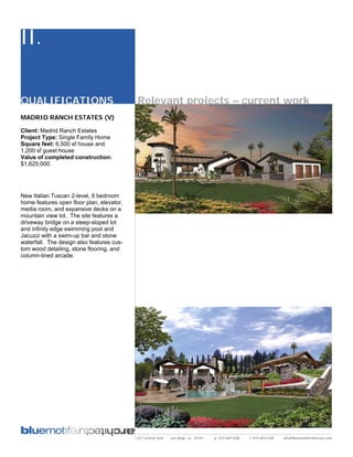 II.

QUALIFICATIONS                             Relevant projects – current work
MADRID RANCH ESTATES (V)

Client: Madrid Ranch Estates
Project Type: Single Family Home
Square feet: 6,500 sf house and
1,200 sf guest house
Value of completed construction:
$1,625,000.




New Italian Tuscan 2-level, 6 bedroom
home features open floor plan, elevator,
media room, and expansive decks on a
mountain view lot. The site features a
driveway bridge on a steep-sloped lot
and infinity edge swimming pool and
Jacuzzi with a swim-up bar and stone
waterfall. The design also features cus-
tom wood detailing, stone flooring, and
column-lined arcade.




                                           2311 kettner blvd   san diego, ca 92101   p: 619.269.5288   f: 619.269.5289   info@bluemotifarchitecture.com
 