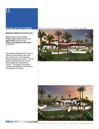 II.

QUALIFICATIONS                           Relevant projects – current work
MADRID RANCH ESTATES (VI)

Client: Madrid Ranch Estates
Project Type: Single Family Home
Square feet: 6,000 sf house
Value of completed construction:
$1,625,000.




New Spanish Mediterranean 2-level, 6
bedroom home features open floor
plan, media room, and expansive
covered walkways and decks. The site
features tropical landscape and an
infinity edge swimming pool and
Jacuzzi. The design also features
custom wood detailing, stone flooring,
and elaborate art niches.




                                         2311 kettner blvd   san diego, ca 92101   p: 619.269.5288   f: 619.269.5289   info@bluemotifarchitecture.com
 