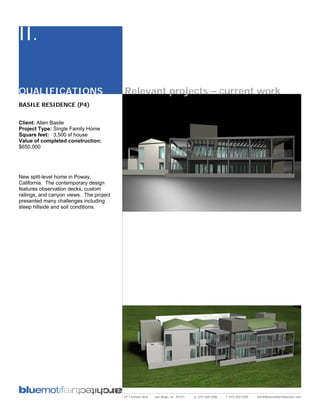 II.

QUALIFICATIONS                            Relevant projects – current work
BASILE RESIDENCE (P4)


Client: Allen Basile
Project Type: Single Family Home
Square feet: 3,500 sf house
Value of completed construction:
$650,000




New split-level home in Poway,
California. The contemporary design
features observation decks, custom
railings, and canyon views. The project
presented many challenges including
steep hillside and soil conditions.




                                          2311 kettner blvd   san diego, ca 92101   p: 619.269.5288   f: 619.269.5289   info@bluemotifarchitecture.com
 