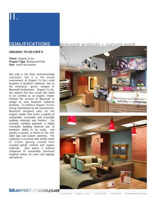 II.

QUALIFICATIONS                              Relevant projects – current work
ORGANIC TO GO CAFÉ’S

Client: Organic to Go
Project Type: Restaurant/Cafe
Size: Varies by location


Not only is the food environmentally
conscious, but it is the actual
environment at Organic To Go’s retail
locations in Southern California due to
the innovative “green” designs of
Bluemotif Architecture. Organic To Go,
the nation’s first fast casual café chain
to be certified as an organic retailer
enlisted the services of Bluemotif to
design its new Southern California
locations. To reinforce Organic To Go’s
strong commitment to the environment,
Bluemotif designed cafes for the
organic retailer that feater a palette of
sustainable, renewable and recyclable
building materials and finishes. For
example, bamboo plywood, a highly
renewable building material due to
bamboo’s ability to be easily        and
quickly re-grown, is found on the café
table tops and custom cabinetry. The
cabinetry is accented with details made
of 3-Form glazing created from
recycled plastic content and organic
materials.     Kirei board, a material
composed of sustainably harvested
sorghum wheat, en cases café signage
and wall art.




                                            2311 kettner blvd   san diego, ca 92101   p: 619.269.5288   f: 619.269.5289   info@bluemotifarchitecture.com
 