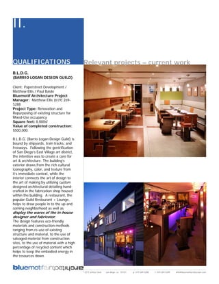 II.

QUALIFICATIONS                              Relevant projects – current work
B.L.D.G.
(BARRIO LOGAN DESIGN GUILD)

Client: Paperstreet Development /
Matthew Ellis / Paul Basile
Bluemotif Architecture Project
Manager: Matthew Ellis (619) 269-
5288
Project Type: Renovation and
Repurposing of existing structure for
Mixed-Use occupancy
Square feet: 8,000sf
Value of completed construction:
$500,000.

B.L.D.G. (Barrio Logan Design Guild) is
bound by shipyards, train tracks, and
freeways. Following the gentrification
of San Diego’s East Village art district,
the intention was to create a core for
art & architecture. The building’s
exterior draws from the rich cultural
iconography, color, and texture from
it’s immediate context, while the
interior connects the art of design to
the art of making by utilizing custom
designed architectural detailing hand-
crafted in the fabrication shop housed
within the building. A restaurant, the
popular Guild Restaurant + Lounge,
helps to draw people in to the up and
coming neighborhood as well as
display the wares of the in-house
designer and fabricator.
The design features eco-friendly
materials and construction methods
ranging from re-use of existing
structure and material, to the use of
salvaged material from construction
sites, to the use of material with a high
percentage of recycled content which
helps to keep the embodied energy in
the resources down.



                                            2311 kettner blvd   san diego, ca 92101   p: 619.269.5288   f: 619.269.5289   info@bluemotifarchitecture.com
 
