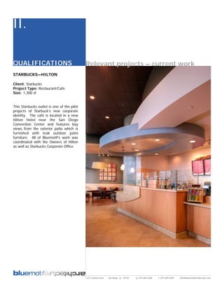 II.

QUALIFICATIONS                              Relevant projects – current work
STARBUCKS—HILTON

Client: Starbucks
Project Type: Restaurant/Cafe
Size: 1,300 sf


This Starbucks outlet is one of the pilot
projects of Starbuck’s new corporate
identity. The café is located in a new
Hilton Hotel near the San Diego
Convention Center and features bay
views from the exterior patio which is
furnished with teak outdoor patio
furniture. All of Bluemotif’s work was
coordinated with the Owners of Hilton
as well as Starbucks Corporate Office




                                            2311 kettner blvd   san diego, ca 92101   p: 619.269.5288   f: 619.269.5289   info@bluemotifarchitecture.com
 