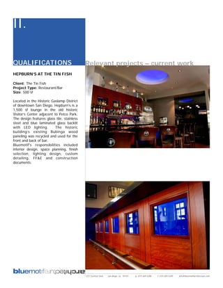 II.

QUALIFICATIONS                              Relevant projects – current work
HEPBURN’S AT THE TIN FISH

Client: The Tin Fish
Project Type: Restaurant/Bar
Size: 500 sf

Located in the Historic Gaslamp District
of downtown San Diego, Hepburn’s is a
1,500 sf lounge in the old historic
Visitor’s Center adjacent to Petco Park.
The design features glass tile, stainless
steel and blue laminated glass backlit
with LED lighting.         The historic
building’s existing Bubinga wood
paneling was recycled and used for the
front and back of bar.
Bluemotif’s responsibilities included
interior design, space planning, finish
selection, lighting design, custom
detailing, FF&E and construction
documents.




                                            2311 kettner blvd   san diego, ca 92101   p: 619.269.5288   f: 619.269.5289   info@bluemotifarchitecture.com
 