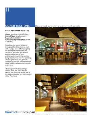 II.

QUALIFICATIONS                             Relevant projects – current work
PIZZA NOVA (SAN MARCOS)

Client: John Freis (858) 229-3444
Project Type: New Restaurant
Square feet: 5,000 sf
Value of completed construction:
$1,000,000.

Pizza Nova has several locations
throughout San Diego County, each
with a unique look. When designing
the new San Marcos location we
decided to alter their typical finish
palette and introduced new
architectural elements that are now
being implemented into their branding.
The design features red glass tile,
Vetrazzo countertops, reclaimed wood
siding, super graphics on backlit glass,
and 3-form.

The design also features a large
exterior patio that looks onto an
exterior film projection on the side of
the adjacent building for “movie-nights”
at the Pizza Nova.




                                           2311 kettner blvd   san diego, ca 92101   p: 619.269.5288   f: 619.269.5289   info@bluemotifarchitecture.com
 