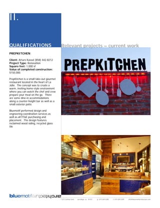 II.

QUALIFICATIONS                            Relevant projects – current work
PREPKITCHEN

Client: Arturo Kassel (858) 442-8212
Project Type: Renovation
Square feet: 1,000 sf
Value of completed construction:
$150,000.

PrepKitchen is a small take-out gourmet
restaurant located in the heart of La
Jolla. The concept was to create a
warm, inviting home-style environment
where you can watch the chef and crew
prepare your meal on the go. There
are some dine-in accommodations
along a counter-height bar as well as a
small exterior patio.

Bluemotif performed design and
engneering coordination services as
well as all FF&E purchasing and
placement. The design features
reclaimed wood siding, recycled glass
tile




                                          2311 kettner blvd   san diego, ca 92101   p: 619.269.5288   f: 619.269.5289   info@bluemotifarchitecture.com
 