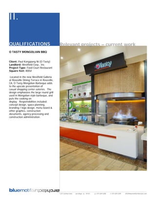 II.

QUALIFICATIONS                              Relevant projects – current work
O TASTY MONGOLIAN BBQ


Client: Paul Kongqiang Ni (O Tasty)
Landlord: Westfield Corp., Inc.
Project Type: Food Court Restaurant
Square feet: 800sf

 Located in the new Westfield Galleria
at Roseville Dining Terrace in Roseville,
CA, O Tasty Mongolian Barbeque adds
to the upscale presentation of
casual shopping center eateries. The
design emphasizes the large round grill
used in Mongolian style barbeque, and
puts the cooking on
display. Responsibilities included:
concept design, space planning,
branding / logo design, menu board &
other graphics, construction
documents, agency processing and
construction administration.




                                            2311 kettner blvd   san diego, ca 92101   p: 619.269.5288   f: 619.269.5289   info@bluemotifarchitecture.com
 