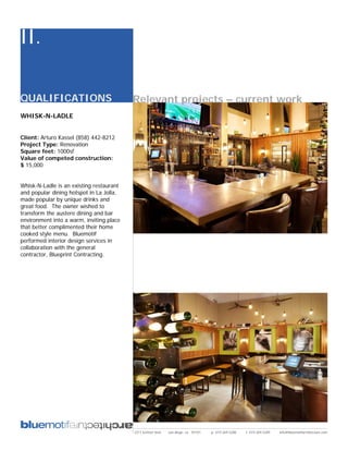 II.

QUALIFICATIONS                            Relevant projects – current work
WHISK-N-LADLE


Client: Arturo Kassel (858) 442-8212
Project Type: Renovation
Square feet: 1000sf
Value of competed construction:
$ 15,000


Whisk-N-Ladle is an existing restaurant
and popular dining hotspot in La Jolla,
made popular by unique drinks and
great food. The owner wished to
transform the austere dining and bar
environment into a warm, inviting place
that better complimented their home
cooked style menu. Bluemotif
performed interior design services in
collaboration with the general
contractor, Blueprint Contracting.




                                          2311 kettner blvd   san diego, ca 92101   p: 619.269.5288   f: 619.269.5289   info@bluemotifarchitecture.com
 