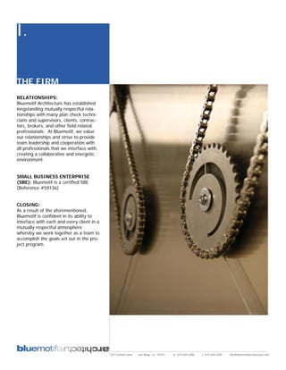 I.

THE FIRM
RELATIONSHIPS:
Bluemotif Architecture has established
longstanding mutually respectful rela-
tionships with many plan check techni-
cians and supervisors, clients, contrac-
tors, brokers, and other field-related
professionals. At Bluemotif, we value
our relationships and strive to provide
team leadership and cooperation with
all professionals that we interface with,
creating a collaborative and energetic
environment.


SMALL BUSINESS ENTERPRISE
(SBE): Bluemotif is a certified SBE
(Reference #59136)


CLOSING:
As a result of the aforementioned,
Bluemotif is confident in its ability to
interface with each and every client in a
mutually respectful atmosphere
whereby we work together as a team to
accomplish the goals set out in the pro-
ject program.




                                            2311 kettner blvd   san diego, ca 92101   p: 619.269.5288   f: 619.269.5289   info@bluemotifarchitecture.com
 