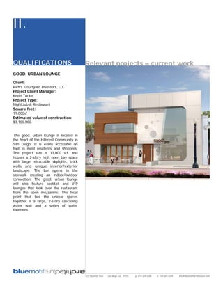 II.

QUALIFICATIONS                            Relevant projects – current work
GOOD. URBAN LOUNGE

Client:
Rich’s Courtyard Investors, LLC
Project Client Manager:
Kevin Tucker
Project Type:
Nightclub & Restaurant
Square feet:
11,000sf
Estimated value of construction:
$3,100,000.


The good. urban lounge is located in
the heart of the Hillcrest Community in
San Diego. It is easily accessible on
foot to most residents and shoppers.
The project size is 11,000 s.f. and
houses a 2-story high open bay space
with large retractable skylights, brick
walls and unique interior/exterior
landscape. The bar opens to the
sidewalk creating an indoor/outdoor
connection. The good. urban lounge
will also feature cocktail and VIP
lounges that look over the restaurant
from the open mezzanine. The focal
point that ties the unique spaces
together is a large, 2-story cascading
water wall and a series of water
fountains.




                                          2311 kettner blvd   san diego, ca 92101   p: 619.269.5288   f: 619.269.5289   info@bluemotifarchitecture.com
 