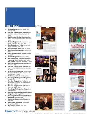 I.

THE FIRM                                         press
•   Riviera Magazine, The Best of 2009,
    January 2009
•   The San Diego Union-Tribune, Meet
    the Young Architect of the Year, July 20,
    2008
•   Building and Design Construction,
    BLDG: Lean Green Food Machine, November
    2008
•   Riviera Magazine, The Restaurant Issue
    2008!, p.56-57, p.59, p.75, p.144
•   San Diego Union Tribune, Day and
    Night, September 11th, 2008
•   North County Times, July 9th, 2008
•   San Diego Metropolitan, March 14th,
    2008
•   San Diego Business Journal, Decem-
    ber 2007
•   Riviera Magazine, December 2007
•   NBC Streetside, Televised interview
    regarding “Green Architecture” with
    Ken Kramer, San Diego, November 9, 2007
•   San Diego Metropolitan Magazine,
    November 2007
•   The San Diego Union-Tribune, This
    Year’s Orchids & Onions Awards, November
    30, 2007
•   AIArchitect This Week, AIA San Diego
    Recognizes the Year’s Most Impressive Pro-
    jects, October 2, 2007
•   ArchitectureWeek, October 2007
•   San Diego Metropolitan Magazine,
    October 2007
•   The San Diego Union-Tribune, Top
    Architecture Saluted by AIA at Awards Pro-
    gram, July 2, 2007
•   The San Diego Union-Tribune, We
    Hear You, July 22, 2007
•   San Diego Metropolitan Magazine,
    February 2007
•   San Diego Home/Garden Lifestyles
    Magazine, February 2007
•   San Diego Home/Garden Lifestyles
    Magazine, February 2006
•   Builder and Developer Magazine,
    June 2005
•   Metropolis Magazine, LineDotBox
    Competition, 2005
•   Big Builder Online, June 2005




                                                 2311 kettner blvd   san diego, ca 92101   p: 619.269.5288   f: 619.269.5289   info@bluemotifarchitecture.com
 