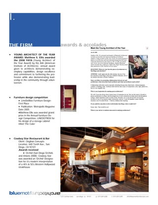 I.

THE FIRM                                      awards & accolades
•   YOUNG ARCHITECT OF THE YEAR
    AWARD: Matthew S. Ellis awarded
    the 2008 YAYA (Young Architect of
    the Year Award) by the AIA (American
    Institute of Architects), annual award
    given to architects demonstrating ex-
    emplary capabilities, design excellence
    and commitment to furthering the pro-
    fession while also demonstrating lead-
    ership in the community through volun-
    teerism.




•   Furniture design competition
        • LineDotBox Furniture Design-
        First Place
        • Publication: Metropolis Magazine
        Date:2005
        •Matthew Ellis was awarded grand
        prize in the Annual furniture De-
        sign Competition, LINEDOTBOX for
        his design of a storage cabinet
        titled ‘The Cube’




•   Cowboy Star Restaurant & Bar
       Client: Cloghan Concepts
       Location: 640 Tenth Ave., San
       Diego, CA 92101
        Awards received:
             • Orchid (San Diego Orchids
        and Onions 2008); Cowboy Star
        was awarded an ‘Orchid’ Designa-
        tion for it’s modern interpretation
        of a 40’s & 50’s Western Hollywood
        steakhouse




                                              2311 kettner blvd   san diego, ca 92101   p: 619.269.5288   f: 619.269.5289   info@bluemotifarchitecture.com
 