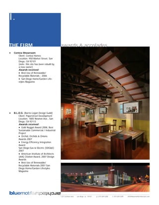 I.

THE FIRM                                      awards & accolades
•   Centex Showroom
       Client: Centex Homes
       Location: 950 Market Street, San
       Diego, CA 92101
       (note: this site has been rebuilt by
       a new owner)
        Awards received:
        • Best Use of Renewable/
        Recyclable Materials - 2006
        • San Diego Home/Garden Life-
        styles Magazine




•   B.L.D.G. (Barrio Logan Design Guild)
        Client: Paperstreet Development
        Location: 1805 Newton Ave., San
        Diego, CA 92113
        Awards received:
        • Gold Nugget Award 2008, Best
        Sustainable Commercial / Industrial
        Project
        • Orchid, Orchids & Onions
        Awards 2007
        • Energy Efficiency Integration
        Award
        San Diego Gas & Electric (SDG&E)
        2007
        • American Institute of Architects
        (AIA) Citation Award, 2007 Design
        Awards
        • Best Use of Renewable/
        Recyclable Materials-2007 San
        Diego Home/Garden Lifestyles
        Magazine




                                              2311 kettner blvd   san diego, ca 92101   p: 619.269.5288   f: 619.269.5289   info@bluemotifarchitecture.com
 