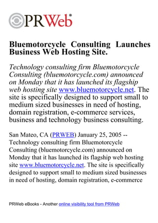 Bluemotorcycle Consulting Launches
Business Web Hosting Site.
Technology consulting firm Bluemotorcycle
Consulting (bluemotorcycle.com) announced
on Monday that it has launched its flagship
web hosting site www.bluemotorcycle.net. The
site is specifically designed to support small to
medium sized businesses in need of hosting,
domain registration, e-commerce services,
business and technology business consulting.
San Mateo, CA (PRWEB) January 25, 2005 --
Technology consulting firm Bluemotorcycle
Consulting (bluemotorcycle.com) announced on
Monday that it has launched its flagship web hosting
site www.bluemotorcycle.net. The site is specifically
designed to support small to medium sized businesses
in need of hosting, domain registration, e-commerce


PRWeb eBooks - Another online visibility tool from PRWeb
 