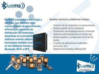 BLUEMS proporciona tecnología y servicios que permiten crear nuevos canales de comunicación, informacion y sistemas de distribución de contenidos, basándose en la proximidad de los teléfonos móviles utilizando tecnologías wireless incorporadas en los teléfonos móviles como Bluetooth, Wi-Fi o NFC Nuestros servicios y plataforma incluyen: Creación de los contenidos y/o asesoramiento Sistema gestión de los contenidos Planificacion del despliegue de los contenidos Sistema control estadísticas en tiempo real Sistema gestión y configuración de la red de puntos Creacion de aplicaciones (multimedia, concursos, etc.) Matenimiento proactivo 365diasx24h 