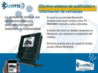 La pantalla del móvil es una herramienta ideal para transmitir información multimedia en la proximidad. El canal de proximidad Bluetooth complementa otros canales como TV, SMS/MMS, Internet o vallas exteriores. A través del móvil se realizan campañas no intrusivas, que requieren la aceptación del usuario. De forma gratuita para los usuarios finales, ya que utilizan Bluetooth . Efectivo sistema de publicidad e informacion de cercanias 