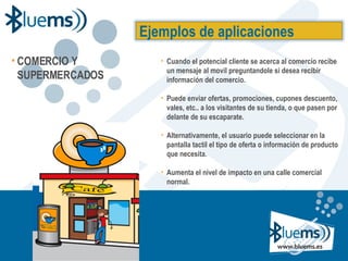 COMERCIO Y SUPERMERCADOS Cuando el potencial cliente se acerca al comercio recibe un mensaje al movil preguntandole si desea recibir información del comercio. Puede enviar ofertas, promociones, cupones descuento, vales, etc.. a los visitantes de su tienda, o que pasen por delante de su escaparate. Alternativamente, el usuario puede seleccionar en la pantalla tactil el tipo de oferta o información de producto que necesita. Aumenta el nivel de impacto en una calle comercial normal. Ejemplos de aplicaciones 