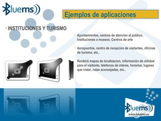 Ayuntamientos, centros de atencion al publico, instituciones o museos. Centros de arte Aeropuertos, centro de recepcion de visitantes, oficinas de turismo, etc.. Recibirá mapas de localizacion, información de utilidad para el visitante, telefonos de interes, horarios, lugares que vistar, rutas aconsejadas, etc.. Ejemplos de aplicaciones INSTITUCIONES Y TURISMO 