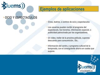 Cines, teatros, o centros de ocio y espectaculos Los usuarios pueden recibir el programa del espectaculo, los horarios, información especial, o publicidad patrocinada por los organizadores. Un video, trailer de la proxima pelicula, cupones descuento para consumición.. Etc.. Información del centro, o programa cultural de la temporada, con el consiguiente ahorro en costes que supone. Ejemplos de aplicaciones OCIO Y ESPECTACULOS 