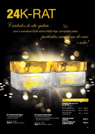 24K-RAT
Cuidados de alto quilate
          com	o	complexo	multi-activo	NGS-Age,	composto	pelas	

                                            partículas mais finas de ouro
                                                                  e seda!




                                                                                                                     [03]
[02]




                                                                                       no conjunTo poupa
                                                                                conjunto 24K-rat 1+1+1
                                                                                n.º 10 024
                                                                                Creme	de	Dia	Royal       50	ml   28,94	€
                                                                                Creme	de	Noite	Royal     50	ml    30,97	€
                                                                                Sérum	de	Olhos		
                                                                                                         30	ml    25,76	€
                                                                                e	Rosto	Royal
02 | creme de dia Royal          03 | creme de noite Royal
•	 Creme	de	dia	exclusivo        •	 Creme	de	Noite	Nutritivo
•	 Filtros	UVA/UVB               •	 	 ara	suprir	as	necessidades	de	cuidado		
                                    P                                           soma dos preços                  85,67 €
                                    de	pele	seca	e	exigente                     unitários
50	ml	|	N.º	10	021
                                                                                preço vantajoso do
28,94 €	|	(57,88	€	por	100	ml)   50	ml	|	N.º	10	022                                                              78,55 €
                                                                                conjunto apenas
                                 30,97 €	|	(61,94	€	por	100	ml)
                                                                                                                       17
 