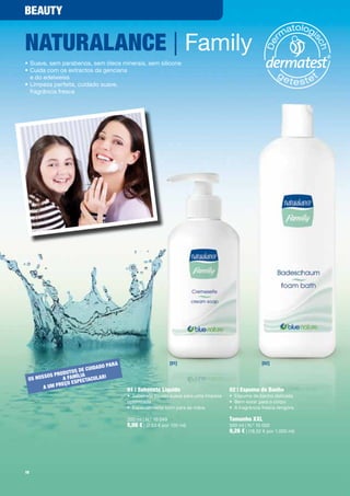 BeauTy


naTuRalance | Family
•	Suave,	sem	parabenos,	sem	óleos	minerais,	sem	silicone
•		 uida	com	os	extractos	da	genciana		
  C
  e	do	edelweiss
•		 impeza	perfeita,	cuidado	suave,		
  L
  fragrância	fresca




                                           a                       [01]                                     [02]
                                    do paR
                            e cuida
               od  u T os d
        sos pR a família cul aR!
 os nos                    ecTa
                  ç o e sp
       a u m p Re
                                               01 | sabonete líquido                         02 | espuma de Banho
                                               •	 Sabonete	líquido	suave	para	uma	limpeza	   •	 Espuma	de	banho	delicada	
                                               optimizada                                    •	 Bem-estar	para	o	corpo
                                               •	 Especialmente	bom	para	as	mãos             •	 A	fragrância	fresca	revigora

                                               200	ml	|	N.º	10	049                           Tamanho XXl
                                               5,06 €	|	(2,53	€	por	100	ml)                  500	ml	|	N.º	10	050
                                                                                             9,26 €	|	(18,52	€	por	1.000	ml)




18
 