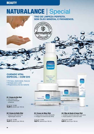 BeauTy


naTuRalance | Special
                                           Trio de limpeza perfeiTa.
                                           Sem óleo mineral e parabenoS.




Cuidado ViTal
eSpeCial – Com Q10
•	Firmeza,	elasticidade,	frescura                     [04]
•	Energia	para	a	pele
•		 roporciona	uma	tez	radiante	
  P




01 | creme de dia Vital
•	 Com	filtros	UVB
•	 	 ornece	hidratação		
   F
   e	frescura                                                                   [02]
                                    [01]
50	ml	|	N.º	10	062                                                                                                          [03]
12,30 €	|	(24,60	€	por	100	ml)	



02 | creme de noite Vital                  03 | creme de olhos Vital            04 | Óleo de Rosto & corpo Vital
•	 	 uporta	a	fase	natural	de		
   S                                       •	 Proporciona	um	olhar	refrescado   •	 Cuidado	nutriente	para	pele	muito	seca
   regeneração	nocturna                    •	 Protege	os	contornos	dos	olhos    •	 Pode	substituir	o	creme	de	noite

50	ml	|	N.º	10	063                         15	ml	|	N.º	10	061                   100	ml	|	N.º	10	057
14,47 €	|	(28,94	€	por	100	ml)             10,27 €	|	(68,49	€	por	100	ml)       8,25 €	|	(8,25	€	por	100	ml)


20
 