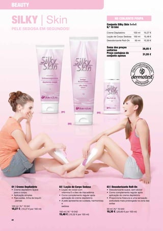 BeauTy


silKy | Skin                                                                               no conjunTo poupa
                                                                                    conjunto silky skin 1+1+1
                                                                                    n.º 10 044
pele SedoSa em SegundoS!
                                                                                    Creme	Depilatório         100	ml     10,27	€
                                                                                    Loção	de	Corpo	Sedosa     150	ml     15,48	€
                                                                                    Desodorizante	Roll-On       50	ml    10,30	€


                                                                                    soma dos preços                     36,05 €
                                                                                    unitários
                                                                                    preço vantajoso do                  31,55 €
                                                                                    conjunto apenas




                                       [01]                               [03]




                                              [02]




01 | creme depilatório               02 | loção de corpo sedosa                     03 | desodorizante Roll-on
•	 	 reme	depilatório	suave	
   C                                 •	 	 oção	de	corpo	com		
                                        L                                           •	 Desodorizante	suave,	sem	alcóol
   para	o	corpo                         vitamina	E	e	óleo	de	macadâmia              •	 	 omo	complemento	regular	após		
                                                                                       C
•	 Aplicação	simples	                •	 	 omo	complemento	regular	após		
                                        C                                              aplicação	do	creme	depilatório	
•	 	 ara	axilas,	linha	de	biquíni	
   P                                    aplicação	do	creme	depilatório              •	 	 roporciona	frescura	e	uma	sensação		
                                                                                       P
   ,	pernas	                         •	 	 	pele	apresenta-se	cuidada,	harmoniosa	
                                        A                                              aveludada	mais	prolongada	na	zona	das	
                                        e		                                            axilas
100	ml	|	N.º	10	041                     sedosa	
10,27 €	|	(10,27	€	por	100	ml)                                                      50	ml	|	N.º	10	043
                                     150	ml	|	N.º	10	042                            10,30 €	|	(20,60	€	por	100	ml)
                                     15,48 €	|	(10,32	€	por	100	ml)
22
 