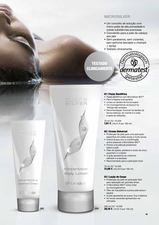 miCroSilVer
                 •		 m	conceito	de	solução	com	
                   U
                   micro-prata	de	alta	porosidade	e	
                   outras	substâncias	preciosas
                 •		 oncebido	para	a	pele	da	cabeça	
                   C
                   aos	pés	
                 •		 em	parabenos,	sem	corantes,	
                   S
                   sem	perfume	(excepto	o	champô	
                   +	spray)
                 •	Testado	clinicamente	




          TesTado
       clinicamenTe




                 01 | pasta dentífrica
                 •	 Pasta	dentífrica	com	MicroSilver	BG™
                 •	 Para	a	higiene	oral	perfeita
                 •	 Limpa	os	dentes	de	forma	suave
                 •	 	 s	microrganismos	na	boca	e	na		
                    O
                    	faringe	são	evitados
                 •	 	 ecomendação:	Escovar	os	dentes	da	
                    R
                    forma	habitual,	de	manhã	e	à	noite,		
                    e	após	as	refeições	

                 75	ml	|	N.º	10	029
                 7,81 €	|	(10,41	€	por	100	ml)


                 02 | creme universal
                 •	 	 rotecção	da	pele	para	uma	aplicação		
                    P
                    específica	em	peles	secas	a	muito	secas
                 •	 	 reme	Suave	com	a	combinação		
                    C
                    activa	especial	e	MicroSilver	BG™
                 •	 Forma	uma	película	protectora		
                 	 sobre	a	pele
                 •	 	 leo	de	jojoba,	pantenol	e	óxido	de	zinco	
                    Ó
                    suportam	o	cuidado
                 •	 	 	grão	apresenta-se	uniforme,		
                    O
                    refinado	e	aveludado
                 •	 Recomendado	para	a	aplicação	local

                 75	ml	|	N.º	10	026
                 31,69 €	|	(42,25	€	por	100	ml)


                 03 | loção de corpo
                 •	 	 rotecção	da	pele	de	aplicação	fácil		
                    P
                    para	aplicação	em	grandes	áreas
                 •	 	 	MicroSilver	BG™	único	inibe		
                    O
                    os	microrganismos
                 •	 	 leo	de	macadâmia	suaviza	pele	seca	e	
                    Ó
                    áspera
                 •	 	 	pele	apresenta-se	suave,	fina	e	elástica
                    A
                 •	 	 s	zonas	sensíveis	apresentam-se		
                    A
                    refinadas

                 200	ml	|	N.º	10	032
[02]      [03]   26,19 €	|	(13,01	€	por	100	ml)
                                                             25
 