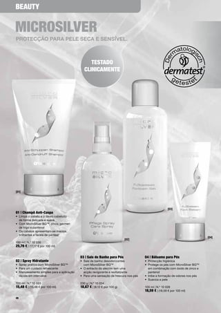 BeauTy


micRosilVeR
proTeCção para pele SeCa e SenSíVel.



                                                    TesTado
                                                 clinicamenTe




[01]




                                                                                                         [03]
01 | champô anti-caspa
•	 Limpa	o	cabelo	e	o	couro	cabeludo		
	 de	forma	delicada	e	suave	
•	 	 om	MicroSilver	BG™,	zinco,	gérmen		
   C
   de	trigo	e	pantenol
•	 	 s	cabelos	apresentam-se	macios,		
   O
   brilhantes	e	fáceis	de	pentear
                                                                                                                                    [04]
                                                                             [02]
150	ml	|	N.º	10	030
25,76 €	|	(17,17	€	por	100	ml)	


                                              03 | sais de Banho para pés                04 | Bálsamo para pés
02 | spray Hidratante                         •	 	 ais	de	banho	desodorizantes		
                                                 S                                       •	 Protecção	higiénica
•	 Spray	prático	com	MicroSilver	BG™             com	MicroSilver	BG™                     •	 	 rotege	os	pés	com	MicroSilver	BG™		
                                                                                            P
•	 Para	um	cuidado	refrescante                •	 	 	extracto	do	alecrim	tem	uma		
                                                 O                                          em	combinação	com	óxido	de	zinco	e	
•	 	 anuseamento	simples	para	a	aplicação		
   M                                             acção	revigorante	e	revitalizante          pantenol
   rápida	em	intervalos	                      •	 Para	uma	sensação	de	frescura	nos	pés   •	 Inibe	a	formação	de	odores	nos	pés
                                                                                         •	 Suaviza	a	pele
100	ml	|	N.º	10	033                           230	g	|	N.º	10	034
15,48 €	|	(15,48	€	por	100	ml)	               18,67 €	|	(8,12	€	por	100	g)               100	ml	|	N.º	10	028
                                                                                         18,59 €	|	(18,59	€	por	100	ml)
26
 