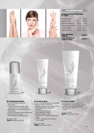 no conjunTo poupa
                                                                                             conjunto para corpo microsilver
                                                                                             n.º 10 035
                                                                                             Creme	Universal             75	ml     31,69	€
                                                                                             Loção	de	Corpo            200	ml      26,19	€
                                                                                             Spray	de	Tratamento        100	ml     15,48	€
                                                                                             Desodorizante	Roll-On       50	ml     13,46	€
                                                                                             Creme	de	Mãos               75	ml     18,59	€
                                                                                             Bálsamo	para	Pés           100	ml     18,59	€


                                                                                             soma dos preços                     124,00 €
                                                                                             unitários
                                                                                             preço vantajoso do                  113,73 €
                                                                                             conjunto apenas




                         [05]                                         [06]                                               [07]




05 | desodorizante Roll-on                   06 | creme de Rosto                             07 | creme de mãos
•	 Com	uma	fórmula	especial	de		             •	 	 ara	cuidar	pele	sensível	com	impurezas
                                                P                                            •	 Os	microrganismos	são	eliminados
	 micro-prata                                •	 	 icroSilver	BG™	forma	uma		
                                                M                                            •	 	 	pantenol	e	o	zinco	têm	uma	acção	de		
                                                                                                O
•	 	 rotege	de	forma	duradoura	contra		
   P                                            película	protectora	invisível	sobre	a	pele      suporte	após	cada	nova	aplicação
   odores	corporais	sem	irritar	a	pele       •	 	 antenol	aumenta	a	capacidade		
                                                P                                            •	 	 s	mãos	ficam	macias	e		
                                                                                                A
•	 	 icrorganismos	formadores	de	odores		
   M                                            hidratante                                      suaves
   são	evitados                              •	 	 xido	de	zinco	promove	as		
                                                Ó
•	 Para	uma	sensação	de	frescura	confiante      propriedades	de	cuidado                      75	ml	|	N.º	10	027
•	 Sem	alumínio,	sem	álcool                  •	 Esqualano	protege	contra		                   18,59 €	|	(24,79	€	por	100	ml)
•	 Recomendado	para	pele	sensível            	 ressequimento	e	mantém	a	pele	macia	e		
                                             	 suave
50	ml	|	N.º	10	031                           •	 	 ambém	adequado	para	o	pescoço,		
                                                T
13,46 €	|	(26,92	€	por	100	ml)	                 ,	colo	e	costas

                                             50	ml	|	N.º	10	025
                                             20,98 €	|	(41,96	€	por	100	ml)
                                                                                                                                        27
 