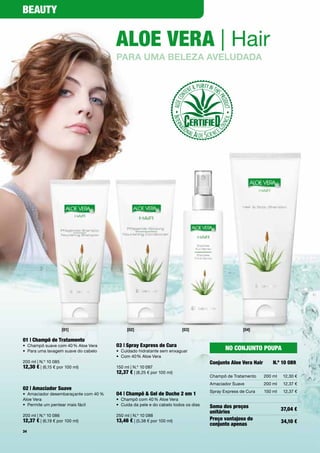 Beauty


                                        aloe Vera | Hair
                                        para uma beLeza aveLudada




                    [01]                     [02]                        [03]                       [04]

01 | champô de tratamento
•	 Champô	suave	com	40	%	Aloe	Vera      03 | Spray express de cura
•	 Para	uma	lavagem	suave	do	cabelo     •	 Cuidado	hidratante	sem	enxaguar
                                                                                            No coNjuNto poupa
                                        •	 Com	40	%	Aloe	Vera	
200	ml	|	N.º	10	085                                                                  conjunto aloe Vera Hair       N.º 10 089
12,30 €	|	(6,15	€	por	100	ml)           150	ml	|	N.º	10	087
                                        12,37 €	|	(8,25	€	por	100	ml)
                                                                                     Champô	de	Tratamento      200	ml   12,30	€
                                                                                     Amaciador	Suave           200	ml   12,37	€
02 | amaciador Suave
                                                                                     Spray	Express	de	Cura     150	ml   12,37	€
•	 Amaciador	desembaraçante	com	40	%	   04 | champô & Gel de Duche 2 em 1
Aloe	Vera                               •	 Champô	com	40	%	Aloe	Vera
•	 Permite	um	pentear	mais	fácil        •	 Cuida	da	pele	e	do	cabelo	todos	os	dias   Soma dos preços                    37,04 €
                                                                                     unitários
200	ml	|	N.º	10	086                     250	ml	|	N.º	10	088
12,37 €	|	(6,19	€	por	100	ml)           13,46 €	|	(5,38	€	por	100	ml)                preço vantajoso do                 34,10 €
                                                                                     conjunto apenas
34
 
