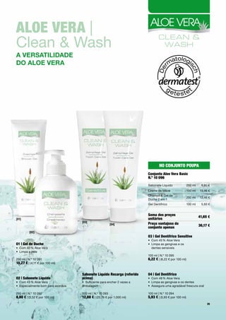 aloe Vera |	
Clean	&	Wash
a versatiLidade
do aLoe vera




                                                                                   No coNjuNto poupa
                                                                           conjunto aloe Vera Basic
                                                                           N.º 10 096
                                                                           Sabonete	Líquido               250	ml    8,80	€
                                                                           Creme	de	Mãos                  100	ml   13,46	€
                                                                           Champô	&	Gel	de		
                                                                                                          250	ml   13,46	€
                                                                           Duche	2	em	1
                                                                           Gel	Dentífrico                 100	ml    5,93	€


                                                                           Soma dos preços                         41,65 €
[01]                                                                       unitários
                                    [03]
                                                        [04]               preço vantajoso do                      36,17 €
                                                                           conjunto apenas
         [02]
                                                                           03 | Gel Dentífrico Sensitive
                                                                           •	 Com	45	%	Aloe	Vera
01 | Gel de Duche                                                          •	 	 impa	as	gengivas	e	os		
                                                                              L
•	 Com	40	%	Aloe	Vera                                                         dentes	sensíveis
•	 Limpa	a	pele	
                                                                           100	ml	|	N.º	10	095
250	ml	|	N.º	10	091                                                        6,22 €	|	(6,22	€	por	100	ml)	
10,27 €	|	(4,11	€	por	100	ml)	


                                    Sabonete líquido recarga (referido     04 | Gel Dentífrico
02 | Sabonete líquido               acima)                                 •	 Com	48	%	Aloe	Vera
•	 Com	43	%	Aloe	Vera               •	 Suficiente	para	encher	2	vezes	a	   •	 Limpa	as	gengivas	e	os	dentes	
•	 Especialmente	bom	para	as	mãos   embalagem                              •	 Assegura	uma	agradável	frescura	oral

250	ml	|	N.º	10	092                 500	ml	|	N.º	10	093                    100	ml	|	N.º	10	094
8,80 €	|	(3,52	€	por	100	ml)	       12,88 €	|	(25,76	€	por	1.000	ml)       5,93 €	|	(5,93	€	por	100	ml)
                                                                                                                        35
 