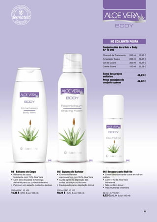 No coNjuNto poupa
                                                                                   conjunto aloe Vera Hair + Body
                                                                                   N.º 10 090
                                                                                   Champô	de	Tratamento        200	ml    12,30	€
                                                                                   Amaciador	Suave             200	ml    12,37	€
                                                                                   Gel	de	Duche                250	ml    10,27	€
                                                                                   Creme	Suave                 100	ml    11,29	€


                                                                                   Soma dos preços                      46,23 €
                                                                                   unitários
                                                                                   preço vantajoso do                   44,42 €
                                                                                   conjunto apenas




                                   [04]                                    [05]                            [06]




04 | Bálsamo de corpo                      05 | espuma de Barbear                  06 | Desodorizante roll-on
•	 	 álsamo	de	corpo		
   B                                       •	 	 reme	de	Barbear		
                                              C                                    •	 Creme	desodorizante	suave	em	roll-on	
   hidratante	com	74	%	Aloe	Vera              cremosos	fino	com	35	%	Aloe	Vera     prático
•	 	 om	óleo	de	jojoba	e	manteiga		
   C                                       •	 	 uida	a	pele	na	depilação	das		
                                              C                                    •	 	 om	17	%	de	Aloe	Vera		
                                                                                      C
   de	karité	para	um	cuidado	intensivo        axilas,	do	corpo	ou	do	rosto            hidratante
•	 Pele	com	um	aspecto	cuidado	e	sedoso	   •	 Inadequado	para	a	depilação	íntima   •	 Não	contém	álcool
                                                                                   •	 Para	mulheres	e	homens	
200	ml	|	N.º	10	100                        200	ml	|	N.º	10	102
15,48 €	|	(7,74	€	por	100	ml)              10,27 €	|	(5,14	€	por	100	ml)           50	ml	|	N.º	10	101
                                                                                   6,22 €	|	(12,44	€	por	100	ml)




                                                                                                                              37
 