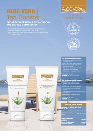 aloe Vera |
Tan	Booster
bronzeado de férias encantador –
tão simpLes como nunca
•	Auxílio	de	bronzeamento	para	um	prazer	bronzeado
•	Produtos	ideais	de	cuidado	pré	e	pós-solar	
•	Muito	hidratante	para	um	bronzeado	cuidado	e	uniforme
•	Com	e	sem	solário	




                                                                  01 | acelerador de Bronzeado
                                                                  •	 	 reparação	da	pele	para	o	solário,		
                                                                     P
                                                                     e	solário	facial	
                                                                  •	 Com	45	%	Aloe	Vera	e	vitamina	E	
                                                                  •	 	 ornece	hidratação	importante		
                                                                     F
                                                                     ao	rosto	e	corpo	
                                                                  •	 	 romove	o	bronzeamento	uniforme	e	
                                                                     P
                                                                     rápido	nas	idas	ao	solário	
                                                                  •	 Não	contém	protecção	solar

                                                                  150	ml	|	N.º	10	103
                                                                  15,48 €	|	(10,32	€	por	100	ml)

                                                                  02 | optimizador de Bronzeado
                                                                  •	 	 idrata	a	pele	após	a	ido	ao		
                                                                     H
                                                                     solário,	utilização	do	solário	
                                                                     facial	
                                                                  •	 Com	40	%	Aloe	Vera	e	vitamina	E
                                                                  •	 	 	manteiga	de	karité	suaviza		
                                                                     A
                                                                     a	pele
                                                                  •	 	 juda	a	manter	um	bronzeado	bonito		
                                                                     A
                                                                     e	duradouro
                                                                  •	 Não	contém	protecção	solar

                                                                  150	ml	|	N.º	10	104
                                                                  15,48 €	|	(10,32	€	por	100	ml)


                                                                       No coNjuNto poupa
                                                                 conjunto de Solário aloe Vera
                                                                 Nº. 10 250
                                                                 Acelerador	de	Bronzeado 150	ml 15,48	€
                                                                 Optimizador	de	Bron-
                                                                                            150	ml 15,48	€
                                                                 zeado

                         [01]                             [02]   Soma dos preços                   30,96 €
                                                                 unitários
                                                                 preço vantajoso do                 27,93 €
                                                                 conjunto apenas
                                                                                                             39
 