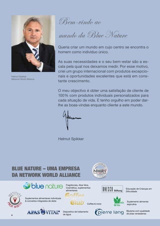 Bem-vindo ao
                                             mundo da Blue Nature
                                             Queria criar um mundo em cujo centro se encontra o
                                             homem como indivíduo único.

                                             As suas necessidades e o seu bem-estar são a es-
                                             cala pela qual nos deixamos medir. Por esse motivo,
                                             criei um grupo internacional com produtos excepcio-
Helmut Spikker                               nais e oportunidades excelentes que está em cons-
Network World Alliance
                                             tante crescimento.

                                             O meu objectivo é obter uma satisfação de cliente de
                                             100% com produtos individuais personalizados para
                                             cada situação de vida. E tenho orgulho em poder dar-
                                             lhe as boas-vindas enquanto cliente a este mundo.




                                             Helmut Spikker




blue nature – uma empresa
da network world alliance
                                                     Fragrâncias, Aloe Vera,
                                                     Cosmética, suplementos               Educação de Crianças em
                                                     alimentares                          Dificuldade


             Suplementos alimentares individuais
             & conceitos integrados de dieta                                              Suplemento alimentar
                                                                          Coffee & more   espirulina


                                                   Dispositivo de tratamento              Bijutaria com qualidade
                                                   de água                                de jóias verdadeiras
4
 