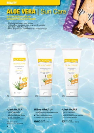 Beauty


aloe Vera |	Sun	Care
a estratégia soLar
eficaz para o exterior
•	Oferta	completa	para	rosto	e	corpo
•		 idratação	e	suavização	para	um	prazer	bronzeado	
  H
•	Com	45	%	–	75	%	Aloe	Vera	
•	Filtros	de	protecção	UVA/UVB	de	10	a	50	de	confiança	




[01]                                  [02]                                         [03]




01 | loção Solar FpS 10             02 | creme Gel Solar FpS 20                   03 | loção Solar FpS 30
•	 	 rotecção	solar	ligeira		
   P                                •	 	 rotecção	solar	média	sob		
                                       P                                          •	 	 levada	protecção	solar		
                                                                                     E
   com	45	%	Aloe	Vera                  forma	de	emulsão	gel	ligeira	e	brilhante      com	45	%	Aloe	Vera
•	 Hidrata	e	refresca	a	pele        •	 Com	45	%	Aloe	Vera                         •	 Para	rosto	e	corpo
•	 	 dequado	para	peles	escuras		
   A                                •	 A	pele	é	hidratada	e	cuidada               •	 	 	pele	recebe	hidratação	preciosa		
                                                                                     A
   ou	pele	já	bronzeada	            •	 Adequado	para	rosto	e	corpo	                  	e	um	cuidado	agradável
•	 Aplicação	simples	e	rápida	
                                    100	ml	|	N.º	10	106	                          100	ml	|	N.º	10	107
200	ml	|	N.º	10	105                 16,06 €	|	(16,06	€	por	100	ml)                16,50 €	|	(16,50	€	por	100	ml)
14,47 €	|	(7,24	€	por	100	ml)
40
 