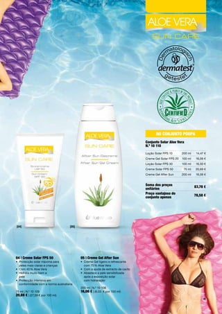 No coNjuNto poupa
                                                                                    conjunto Solar aloe Vera
                                                                                    N.º 10 110
                                                                                    Loção	Solar	FPS	10       200	ml    14,47	€
                                                                                    Creme	Gel	Solar	FPS	20   100	ml    16,06	€
                                                                                    Loção	Solar	FPS	30       100	ml    16,50	€
                                                                                    Creme	Solar	FPS	50        75	ml   20,69	€
                                                                                    Creme	Gel	After	Sun      200	ml    16,06	€


                                                                                    Soma dos preços                   83,78 €
                                                                                    unitários
                                                                                    preço vantajoso do                78,58 €
                                                                                    conjunto apenas




[04]                                 [05]




04 | creme Solar FpS 50                     05 | creme Gel after Sun
•	 	 rotecção	solar	máxima	para		
   P                                        •	 	 reme	Gel	ligeiro	e	refrescante		
                                               C
   peles	mais	claras	e	crianças	               com	75	%	Aloe	Vera
•	 Com	45	%	Aloe	Vera	                      •	 Com	a	ajuda	de	extracto	de	cacto
•	 	 idrata	muito	bem	a		
   H                                        •	 	 bastece	a	pele	sensibilizada		
                                               A
   pele	                                       após	a	exposição	solar		
•	 	 rotecção	intensiva	em		
   P                                           com	hidratação
   conformidade	com	a	norma	australiana	
                                            200	ml	|	N.º	10	108
75	ml	|	N.º	10	109                          16,06 €	|	(8,03		€	por	100	ml)
20,69 €	|	(27,59	€	por	100	ml)
                                                                                                                            41
 