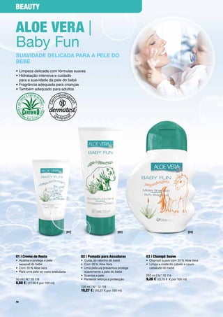 Beauty


aloe Vera |
Baby	Fun
suavidade deLicada para a peLe do
bebé
•	Limpeza	delicada	com	fórmulas	suaves
•		 idratação	intensiva	e	cuidado		
  H
  para	a	suavidade	da	pele	do	bebé
•	Fragrância	adequada	para	crianças
•	Também	adequado	para	adultos




                                       [01]                              [02]                                           [03]




01 | creme de rosto                           02 | pomada para assaduras              03 | champô Suave
•	 	 calma	e	protege	a	pele		
   A                                          •	 Cuida	do	rabinho	do	bebé             •	 Champô	suave	com	35	%	Aloe	Vera	
   sensível	do	bebé                           •	 Com	35	%	Aloe	Vera                   •	 	 impa	e	cuida	do	cabelo	e	couro		
                                                                                         L
•	 Com	35	%	Aloe	Vera                         •	 	 ma	película	preventiva	protege		
                                                 U                                       cabeludo	do	bebé	
•	 	 ara	uma	pele	de	rosto	aveludada
   P                                             suavemente	a	pele	do	bebé
                                              •	 Suaviza	a	pele                       250	ml	|	N.º	10	114
50	ml	|	N.º	10	118                            •	 Pantenol	reforça	a	protecção         9,26 €	|	(3,70	€		€	por	100	ml)
8,68 €	|	(17,36	€	por	100	ml)
                                              100	ml	|	N.º	10	119
                                              10,27 €	|	(10,27	€	por	100	ml)

42
 