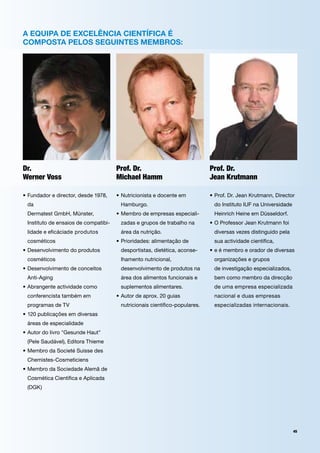 a equipa de exceLência científica é
composta peLos seguintes membros:




Dr.                                    prof. Dr.                             prof. Dr.
Werner Voss                            Michael Hamm                          jean Krutmann

•		 undador	e	director,	desde	1978,	
  F                                    •		 utricionista	e	docente	em	
                                         N                                   •		 rof.	Dr.	Jean	Krutmann,	Director	
                                                                               P
 da		                                   Hamburgo.	                            do	Instituto	IUF	na	Universidade	
 Dermatest	GmbH,	Münster,		            •		 embro	de	empresas	especiali-
                                         M                                    Heinrich	Heine	em	Düsseldorf.	
 Instituto	de	ensaios	de	compatibi-     zadas	e	grupos	de	trabalho	na	       •		 	Professor	Jean	Krutmann	foi	
                                                                               O
 lidade	e	eficáciade	produtos	          área	da	nutrição.	                    diversas	vezes	distinguido	pela	
 cosméticos                            •		 rioridades:	alimentação	de	
                                         P                                    sua	actividade	científica,	
•	Desenvolvimento	do	produtos		         desportistas,	dietética,	aconse-     •		 	é	membro	e	orador	de	diversas	
                                                                               e
	 cosméticos	                           lhamento	nutricional,		               organizações	e	grupos		
•		 esenvolvimento	de	conceitos	
  D                                     desenvolvimento	de	produtos	na	       de	investigação	especializados,	
 Anti-Aging                             área	dos	alimentos	funcionais	e	      bem	como	membro	da	direcção	
•		 brangente	actividade	como	
  A                                     suplementos	alimentares.              de	uma	empresa	especializada	
 conferencista	também	em	              •		 utor	de	aprox.	20	guias		
                                         A                                    nacional	e	duas	empresas	
 programas	de	TV                        nutricionais	científico-populares.    especializadas	internacionais.
•		 20	publicações	em	diversas	
  1
 áreas	de	especialidade
•		 utor	do	livro	"Gesunde	Haut"	
  A
 (Pele	Saudável),	Editora	Thieme
•		 embro	da	Societé	Suisse	des		
  M
 Chemistes-Cosmeticiens
•		 embro	da	Sociedade	Alemã	de	
  M
 Cosmética	Científica	e	Aplicada	
 (DGK)	




                                                                                                                 45
 