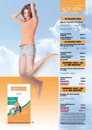 No coNjuNto poupa
       aloe Vera Freemove 3+1 N.º 10 134
                                                        32,56	€	
       Fitness	Gel	Drink              3	x	1.000	ml
                                                          cada
                                       60	unida-
       Cápsulas	Freemove                                32,19	€
                                            des


       Soma dos preços                               129,87 €
       unitários
       preço vantajoso do                            121,18 €
       conjunto apenas
                 No coNjuNto poupa
       aloe Vera Freemove Fitness Gel Drink
       pack de 6 N.º 10 132
       6	x	1.000	ml                         cada       32,56	€


       Soma dos preços                               195,36 €
       unitários
       preço vantajoso do                            175,82 €
       conjunto apenas
       por garrafa                                    29,30 €

           SuBScrição: paGar 1 aNo,
                2.º aNo Gratuito*
       aloe Vera Freemove Fitness Gel Drink
       N.º 10400
       Por	semestre	9	x	1.000	ml


       preço unitário por                             32,56 €
       garrafa
       Mensalmente                                    97,68 €
       poupaNça Na                               1172,16 € *
       SuBScrição

           SuBScrição: paGar 1 aNo,
              2. 2.º aNo Gratuito*
       cápsulas aloe Vera Freemove
       N.º 10414
       Por	semestre	3	x	60	cáp-
       sulas


       preço unitário por em-                         32,19 €
       balagem
       Mensalmente                                    32,19 €
       poupaNça Na                                386,24 € *
       SuBScrição
       *A subscrição pode ser cancelada a qualquer altura. A pou-
       pança referida pressupõe uma compra para um período de
       24 meses. No 2.º ano de compra receberá o respectivo
       produto com a mesma frequência do primeiro ano, sem ter
       de pagar nada , desde que no primeiro ano tenha adquirido
       e pago 12 vezes o respectivo produto (subscrição). Aplicam-
[03]   se custos de entrega a todo o período da subscrição.
       pergunte ao seu parceiro comercial! 47
 