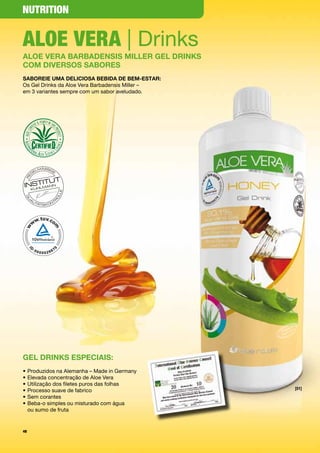 NutritioN


Aloe VerA | Drinks
aloe Vera BarBaDensis Miller Gel Drinks
coM DiVersos saBores
saBoreie uMa Deliciosa BeBiDa De BeM-estar:
Os	Gel	Drinks	da	Aloe	Vera	Barbadensis	Miller	–		
em	3	variantes	sempre	com	um	sabor	aveludado.	




Gel Drinks especiais:
•	Produzidos	na	Alemanha	–	Made	in	Germany
•	Elevada	concentração	de	Aloe	Vera
•	Utilização	dos	filetes	puros	das	folhas	
                                                    [01]
•	Processo	suave	de	fabrico
•	Sem	corantes
•		 eba-o	simples	ou	misturado	com	água		
  B
  ou	sumo	de	fruta	


48
 