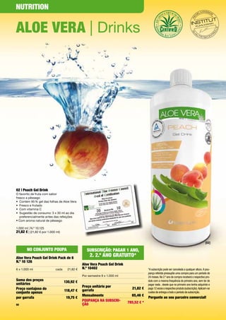NutritioN


Aloe VerA | Drinks




02 | Peach Gel Drink
O	favorito	de	fruta	com	sabor		
fresco	a	pêssego
•	 Contém	95	%	gel	das	folhas	de	Aloe	Vera
•	 Fresco	e	frutado
•	 Com	vitamina	C
•	 	 ugestão	de	consumo:	3	x	30	ml	ao	dia		
   S
   preferencialmente	antes	das	refeições
•	Com	aroma	natural	de	pêssego

1.000	ml	|	N.º	10.125
21,82 €	|	(21,82	€	por	1.000	ml)

                                                                                                                                              [02]

       No coNjuNto PouPA                          SubScrição: PAGAr 1 ANo,
Aloe Vera Peach Gel Drink Pack de 6
                                                    2. 2.º ANo GrAtuito*
N.º 10 126
                                               Aloe Vera Peach Gel Drink
6	x	1.000	ml                cada     21,82	€   N.º 10402                                *A subscrição pode ser cancelada a qualquer altura. A pou-
                                                                                        pança referida pressupõe uma compra para um período de
                                               Por	semestre	9	x	1.000	ml                24 meses. No 2.º ano de compra receberá o respectivo pro-
Soma dos preços                                                                         duto com a mesma frequência do primeiro ano, sem ter de
                                   130,92 €
unitários                                                                               pagar nada , desde que no primeiro ano tenha adquirido e
                                               Preço unitário por
Preço vantajoso do                                                           21,82 €    pago 12 vezes o respectivo produto (subscrição). Aplicam-se
                                   118,47 €    garrafa
conjunto apenas                                                                         custos de entrega a todo o período da subscrição.
                                               Mensalmente                   65,46 €
por garrafa                         19,75 €                                             Pergunte ao seu parceiro comercial!
                                               PouPANçA NA SubScri-        785,52 € *
50                                             ção
 