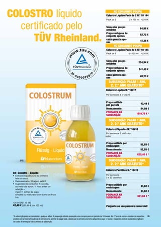 coloStro líquido                                                                                                                     No coNjuNto PouPA
                                                                                                                           colostro líquido Pack de 2 N.º 10 144
                                                                                                                           Pack	de	2                      2	x	125	ml 42,49	€



  certificado pelo                                                                                                         Soma dos preços
                                                                                                                           unitários                                     84,98 €



     tÜV rheinland.
                                                                                                                           Preço vantajoso do                            82,72 €
                                                                                                                           conjunto apenas
                                                                                                                           cada garrafa ape-                             41,36 €
                                                                                                                           nas
                                                                                                                                     No coNjuNto PouPA
                                                                                                                           colostro líquido Pack de 6 N.º 10 145
                                                                                                                           Pack	de	6	                    6	x	125	ml       42,49	€


                                                                                                                           Soma dos preços                             254,94 €
                                                                                                                           unitários
                                                                                                                           Preço vantajoso do                           241,40 €
                                                                                                                           conjunto apenas
                                                                                                                           cada garrafa ape-                             40,23 €
                                                                                                                           nas
                                                                                                                               SubScrição: PAGAr 1 ANo,
                                                                                                                                 2. 2.º ANo GrAtuito*
                                                                                                                           colostro líquido N.º 10417
                                                                                                                          	Por	semestre	6	x	125	ml


                                                                                                                           Preço unitário                        		      42,49 €
                                                                                                                           por garrafa
                                                                                                                           Mensalmente                                   84,98 €
                                                                                                                           PouPANçA NA                                1019,76 € *
                                                                                                                           SubScrição

                                                                                                                              SubScrição: PAGAr 1 ANo,
                                                                                                                                 2. 2.º ANo GrAtuito*
                                                                                                                           colostro cápsulas N.º 10418
                                                                                                                          	Por	semestre	3	x	60	cáp-
                                                                                                                          sulas


                                                                                                                           Preço unitário por                            52,95 €
                                                                                                                           embalagem
                                                                                                                           Mensalmente                                   52,95 €
                                                                                                                           PouPANçA NA                                635,40 € *
                                                                                                                           SubScrição
         [03]                                                                                                                 SubScrição: PAGAr 1 ANo,
                                                                                                                                 2. 2.º ANo GrAtuito*
                                                                                                                           colostro Pastilhas N.º 10419
 03 | colostro – líquido
 •	 	 xtracto	líquido	puro	do	primeiro		
    E                                                                                                                     	Por	semestre		
    leite	da	vaca                                                                                                         	3	x	90	pastilhas
 •	 Descaseinado,	filtragem	estéril
 •	 	 ugestão	de	consumo:	1	x	ao	dia,		
    S                                                                                                                      Preço unitário por
    ao	meio-dia	aprox.	½	hora	antes	da	                                                                                                                                  51,82 €
                                                                                                                           embalagem
    refeição	–		
    ingerir	1	colher	de	sopa		                                                                                             Mensalmente                                   51,82 €
    simples	ou	misturado	com	sumo	de	fruta	                                                                                PouPANçA NA                                621,84 € *
    frio                                                                                                                   SubScrição
 125	ml	|	N.º	10	143
 42,49 €	|	(33,99	€	por	100	ml)                                                                                            Pergunte ao seu parceiro comercial!


 *A subscrição pode ser cancelada a qualquer altura. A poupança referida pressupõe uma compra para um período de 24 meses. No 2.º ano de compra receberá o respectivo            55
 produto com a mesma frequência do primeiro ano, sem ter de pagar nada , desde que no primeiro ano tenha adquirido e pago 12 vezes o respectivo produto (subscrição). Aplicam-
 se custos de entrega a todo o período da subscrição.
 