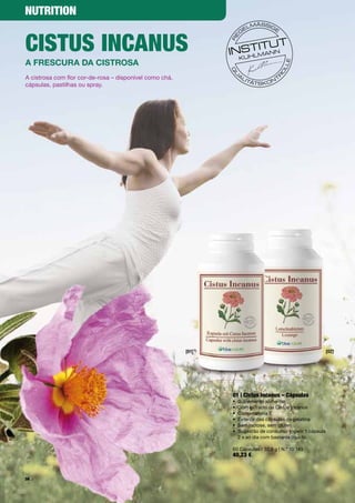 NutritioN


ciStuS iNcANuS
a frescura Da cistrosa
A	cistrosa	com	flor	cor-de-rosa	–	disponível	como	chá,		
cápsulas,	pastilhas	ou	spray.	




                                                           [01]                                             [02]




                                                                  01 | cistus incanus – cápsulas
                                                                  •	 Suplemento	alimentar	
                                                                  •	 Com	extracto	de	Cistus	Incanus	
                                                                  •	 Com	vitamina	E
                                                                  •	 Exterior	das	cápsulas	de	gelatina
                                                                  •	 Sem	lactose,	sem	glúten
                                                                  •	 	 ugestão	de	consumo:	Ingerir	1	cápsula		
                                                                     S
                                                                     2	x	ao	dia	com	bastante	líquido	

                                                                  60	Cápsulas	/	32,9	g	|	N.º	10	149
                                                                  40,23 €


56
 