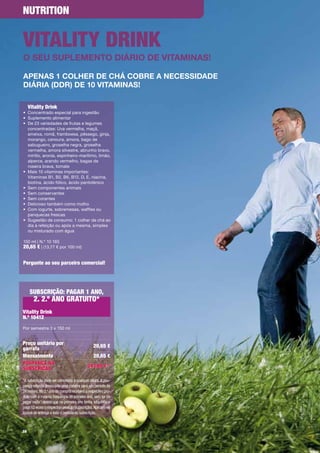 NutritioN


VitAlity DriNk
o seu supleMento Diário De VitaMinas!

apenas 1 colher De chá coBre a necessiDaDe
Diária (DDr) De 10 VitaMinas!

     Vitality Drink
•	 Concentrado	especial	para	ingestão
•	 Suplemento	alimentar
•	 	 e	23	variedades	de	frutas	e	legumes	
   D
   concentradas:	Uva	vermelha,	maçã,	
   ameixa,	romã,	framboesa,	pêssego,	ginja,	
   morango,	cenoura,	amora,	bago	de	
   sabugueiro,	groselha	negra,	groselha	
   vermelha,	amora	silvestre,	abrunho	bravo,	
   mirtilo,	aronia,	espinheiro-marítimo,	limão,	
   alperce,	arando	vermelho,	bagas	de	
   roseira	brava,	tomate
•	 	 ais	10	vitaminas	importantes:		
   M
   Vitaminas	B1,	B2,	B6,	B12,	D,	E,	niacina,	
   biotina,	ácido	fólico,	ácido	pantoténico
•	 Sem	componentes	animais
•	 Sem	conservantes
•	 Sem	corantes
•	 Delicioso	também	como	molho	
•	 	 om	iogurte,	sobremesas,	waffles	ou		
   C
   panquecas	frescas
•	 	 ugestão	de	consumo:	1	colher	de	chá	ao	
   S
   dia	à	refeição	ou	após	a	mesma,	simples		
   ou	misturado	com	água	

150	ml	|	N.º	10	165
20,65 €	|	(13,77	€	por	100	ml)	


Pergunte ao seu parceiro comercial!




     SubScrição: PAGAr 1 ANo,
       2. 2.º ANo GrAtuito*
Vitality Drink
N.º 10412
Por	semestre	3	x	150	ml


Preço unitário por                             20,65 €
garrafa
Mensalmente                                    20,65 €
PouPANçA NA                                247,80 € *
SubScrição

*A subscrição pode ser cancelada a qualquer altura. A pou-
pança referida pressupõe uma compra para um período de
24 meses. No 2.º ano de compra receberá o respectivo pro-
duto com a mesma frequência do primeiro ano, sem ter de
pagar nada , desde que no primeiro ano tenha adquirido e
pago 12 vezes o respectivo produto (subscrição). Aplicam-se
custos de entrega a todo o período da subscrição.



58
 