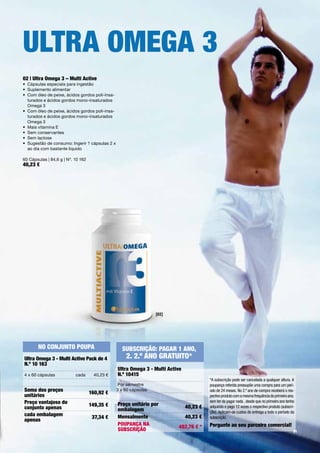 ultrA oMeGA 3
02 | ultra omega 3 – Multi Active
•	 Cápsulas	especiais	para	ingestão
•	 Suplemento	alimentar
•	 	 om	óleo	de	peixe,	ácidos	gordos	poli-insa-
   C
   turados	e	ácidos	gordos	mono-insaturados	
   Omega	3
•	 	 om	óleo	de	peixe,	ácidos	gordos	poli-insa-
   C
   turados	e	ácidos	gordos	mono-insaturados	
   Omega	3
•	 	 ais	vitamina	E
   M
•	 Sem	conservantes
•	 Sem	lactose
•	 	 ugestão	de	consumo:	Ingerir	1	cápsulas	2	x	
   S
   ao	dia	com	bastante	líquido

60	Cápsulas	|	84,6	g	|	Nº.	10	162
40,23 €




                                                                   [02]




       No coNjuNto PouPA                            SubScrição: PAGAr 1 ANo,
ultra omega 3 - Multi Active Pack de 4                2. 2.º ANo GrAtuito*
N.º 10 163
                                                   ultra omega 3 - Multi Active
4	x	60	cápsulas            cada       40,23	€      N.º 10415
                                                                                            *A subscrição pode ser cancelada a qualquer altura. A
                                                	Por	semestre		                             poupança referida pressupõe uma compra para um perí-
Soma dos preços                                 3	x	60	cápsulas                             odo de 24 meses. No 2.º ano de compra receberá o res-
                                    160,92 €
unitários                                                                                   pectivo produto com a mesma frequência do primeiro ano,
Preço vantajoso do                                 Preço unitário por
                                                                                            sem ter de pagar nada , desde que no primeiro ano tenha
                                    149,35 €                                      40,23 €
conjunto apenas                                    embalagem
                                                                                            adquirido e pago 12 vezes o respectivo produto (subscri-
                                                                                            ção). Aplicam-se custos de entrega a todo o período da
cada embalagem                                     Mensalmente                    40,23 €
                                     37,34 €                                                subscrição.
apenas
                                                   PouPANçA NA                              Pergunte ao seu parceiro comercial!
                                                                             482,76 € *
                                                   SubScrição                                                                                      61
 