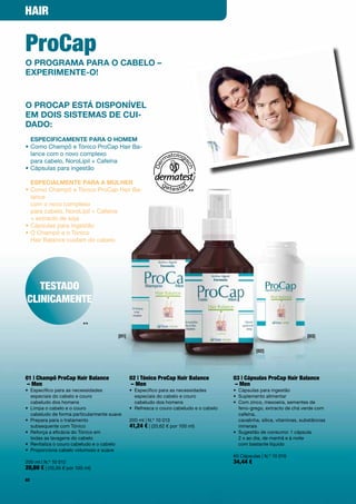HAir


Procap
o proGraMa para o caBelo –
experiMente-o!


o procap está DisponíVel
eM Dois sisteMas De cui-
DaDo:
  especificaMente para o hoMeM
•		 omo	Champô	e	Tónico	ProCap	Hair	Ba-
  C
  lance	com	o	novo	complexo		
  para	cabelo,	NoroLipil	+	Cafeína
•	Cápsulas	para	ingestão

  especialMente para a Mulher
•		 omo	Champô	e	Tónico	ProCap	Hair	Ba-
  C                                                                       **
  lance		
  com	o	novo	complexo		
  para	cabelo,	NoroLipil	+	Cafeína		
  +	extracto	de	soja	
•	Cápsulas	para	ingestão
•		 	Champô	e	o	Tónico		
  O
  Hair	Balance	cuidam	do	cabelo




   teStADo
cliNicAMeNte

                          **
                                        [01]                                                                                [03]


                                                                                                   [02]




01 | champô Procap Hair balance                02 | tónico Procap Hair balance           03 | cápsulas Procap Hair balance
 – Men                                         – Men                                     – Men
•	 	 specífico	para	as	necessidades		
   E                                           •	 	 specífico	para	as	necessidades		
                                                  E                                      •	 Cápsulas	para	ingestão
   especiais	do	cabelo	e	couro		                  especiais	do	cabelo	e	couro		          •	 Suplemento	alimentar	
   cabeludo	dos	homens                            cabeludo	dos	homens                    •	 	 om	zinco,	mexoeira,	sementes	de		
                                                                                            C
•	 	 impa	o	cabelo	e	o	couro		
   L                                           •	 Refresca	o	couro	cabeludo	e	o	cabelo      feno-grego,	extracto	de	chá	verde	com	
   cabeludo	de	forma	particularmente	suave                                                  cafeína,		
•	 	 repara	para	o	tratamento		
   P                                           200	ml	|	N.º	10	013                          cavalinha,	sílica,	vitaminas,	substâncias	
   subsequente	com	Tónico	                     41,24 €	|	(20,62	€	por	100	ml)               minerais
•	 	 eforça	a	eficácia	do	Tónico	em		
   R                                                                                     •	 	 ugestão	de	consumo:	1	cápsula		
                                                                                            S
   todas	as	lavagens	do	cabelo                                                              2	x	ao	dia,	de	manhã	e	à	noite		
•	 Revitaliza	o	couro	cabeludo	e	o	cabelo                                                   com	bastante	líquido
•	 Proporciona	cabelo	volumoso	e	suave
                                                                                         60	Cápsulas	|	N.º	10	016
200	ml	|	N.º	10	012                                                                      34,44 €
20,69 €	|	(10,35	€	por	100	ml)
62
 