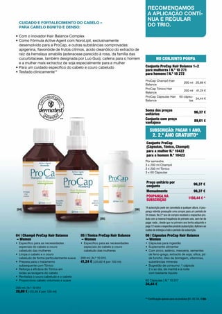 recoMenDaMos
                                                                                              a aplicação contí-
                                                                                              nua e reGular
  cuiDaDo e fortaleciMento Do caBelo –
  para caBelo Bonito e Denso:
                                                                                              Do trio.

•	Com	o	inovador	Hair	Balance	Complex
•		 omo	Fórmula	Active	Agent	com	NoroLipil,	exclusivamente		
  C
  desenvolvido	para	a	ProCap,	e	outras	substâncias	comprovadas:	
  apigenina,	flavonóide	de	frutos	citrinos,	ácido	oleanólico	do	extracto	de	
  raiz	da	hemslaya	amabilis	(asteraceae	parecido	à	rosa,	da	família	das	
  cucurbitaceae,	também	designada	por	Luo	Guo),	cafeína	para	o	homem	                                 No coNjuNto PouPA
  e	a	mulher mais	extractoz	de	soja	especialmente	para	a	mulher
•	Para	um	cuidado	específico	do	cabelo	e	couro	cabeludo                                     conjunto Procap Hair balance 1+2
                                                                                            para mulheres | N.º 10 271
•	Testado	clinicamente**	                                                                   para homens | N.º 10 272
                                                                                            ProCap	Champô	Hair	
                                                                                                                     200	ml 20,69	€
                                                                                            Balance	
                                                                                            ProCap	Tónico	Hair	
                                                                                                                     200	ml 41,24	€
                                                                                            Balance
                                                                                            ProCap	Cápsulas	Hair	 60	cápsu-
                                                                                                                            34,44	€
                                                                                            Balance                     las


                                                                                            Soma dos preços                                96,37 €
                                                                                            unitários
                                 **                                                         conjunto com preço                             89,61 €
                                                                                            vantajoso

                                                                                                SubScrição: PAGAr 1 ANo,
                                                                                                  2. 2.º ANo GrAtuito*
                                                                                            conjunto Procap
                                                                                            (cápsulas, tónico, champô)
                                                                                            para a mulher N.º 10422
                                                                                            para o homem N.º 10423
                                                                                            Por	semestre
                                                                                            3	x	200	ml	Champô
                                                                                            3	x	200	ml	Tónico
                                                                                            3	x	60	Cápsulas


                                                                                            Preço unitário por                            96,37 €
                                                                                            conjunto
                                                                                            Mensalmente                                   96,37 €
                                                                                            PouPANçA NA                              1156,44 € *
                                                                                            SubScrição

                                                                                            *A subscrição pode ser cancelada a qualquer altura. A pou-
[04]                                                                                 [06]
                                                                                            pança referida pressupõe uma compra para um período de
                                                                                            24 meses. No 2.º ano de compra receberá o respectivo pro-
                                                           [05]                             duto com a mesma frequência do primeiro ano, sem ter de
                                                                                            pagar nada , desde que no primeiro ano tenha adquirido e
                                                                                            pago 12 vezes o respectivo produto (subscrição). Aplicam-se
                                                                                            custos de entrega a todo o período da subscrição.
04 | champô Procap Hair balance              05 | tónico Procap Hair balance                06 | cápsulas Procap Hair balance
– Women                                      – Women                                        – Women
•	 	 specífico	para	as	necessidades		
   E                                         •	 	 specífico	para	as	necessidades		
                                                E                                           •	 Cápsulas	para	ingestão
   especiais	do	cabelo	e	couro		                especiais	do	cabelo	e	couro		               •	 Suplemento	alimentar
   cabeludo	das	mulheres                        cabeludo	das	mulheres                       •	 	 om	zinco,	selénio,	mexoeira,	sementes	
                                                                                               C
•	 	 impa	o	cabelo	e	o	couro		
   L                                                                                           de	feno-grego,	extracto	de	soja,	sílica,	pó	
   cabeludo	de	forma	particularmente	suave   200	ml	|	N.º	10	015                               de	funcho,	óleo	de	borragem,	vitaminas,	
•	 	 repara	para	o	tratamento		
   P                                         41,24 €	|	(20,62	€	por	100	ml)                    substâncias	minerais
   subsequente	com	Tónico	                                                                  •	 	 ugestão	de	consumo:	1	cápsula		
                                                                                               S
•	 	 eforça	a	eficácia	do	Tónico	em		
   R                                                                                           2	x	ao	dia,	de	manhã	e	à	noite		
   todas	as	lavagens	do	cabelo                                                                 com	bastante	líquido
•	 Revitaliza	o	couro	cabeludo	e	o	cabelo
•	 Proporciona	cabelo	volumoso	e	suave                                                      60	Cápsulas	|	N.º	10	017
                                                                                            34,44 €
200	ml	|	N.º	10	014
20,69 €	|	(10,35	€	por	100	ml)
                                                                                            ** Certificação apenas para os produtos [01, 02, 04, 05]63
 