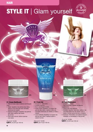 HAir


Style it | Glam	yourself




                                     [01]                                    [02]                                                 [03]




01 | creme Matificante                       02 | Power Gel                               03 | cera Modeladora
•	 Para	um	look	mate	moderno	com	fixação	    •	 Fixação	5	–	ultra	forte                   •	 Fixação	3	–	média
forte                                        •	 Fixação	máxima                            •	 Para	acentuar	o	cabelo	na	fase	de	
•	 	 lisar:	espalhar	nas	palmas	das	mãos,	
   A                                         •	 Para	uma	fixação	brutal                   acabamento
   aplicar	numa	direcção	das	camadas	        •	 	 reaky	Style:	Espalhar	1–2	nozes	nas		
                                                F                                         •	 Torna	o	teu	look	atrevido
   exteriores	do	cabelo                         palmas	das	mãos,	e	aplicar	sobre	as	      •	 	 odelar:	espalhar	nas	mãos,	aplicar	nas	
                                                                                             M
•	 	 specto	selvagem:	espalhar	nas	palmas	
   A                                            camadas	exteriores	do	cabelo	ou	todo	o	      camadas	exteriores	do	cabelo	curto	a	
   das	mãos,	aplicar	das	raízes		               cabelo.                                      médio,	formar	contornos	com	os	dedos
   às	pontas                                 •	 	 ook	molhado:	Espalhar	1–2	nozes	nas		
                                                L                                         •	 	 centuar:	Para	brilho	nos	cabelos	longos,	
                                                                                             A
•	 	 ara	mais	volume:	Aplicar	apenas		
   P                                            palmas	das	mãos,	e	aplicar	sobre	o	          massajar	no	escadeado	e	nas	pontas
   nas	raízes	                                  cabelo	húmido
                                                                                          75	ml	|	N.º	10	004
75	ml	|	N.º	10	005                           150	ml	|	N.º	10	006                          9,26 €	|	(12,35	€	por	100	ml)	
9,26 €	|	(12,35	€	por	100	ml)                9,26 €	|	(6,17	€	por	100	ml)
66
 